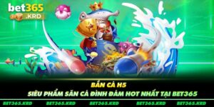 Bắn Cá H5 - Siêu Phẩm Săn Cá Đình Đám Hot Nhất Tại Bet365